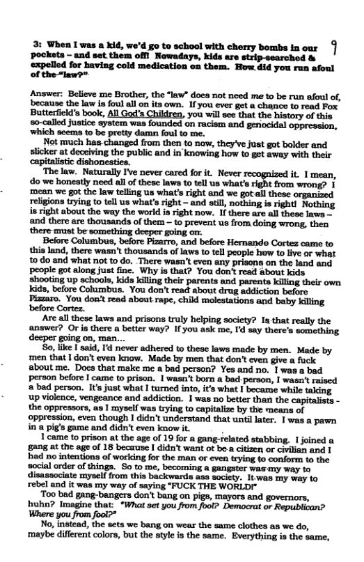 3: When [ was a kid, we’d g0 to school with cherry bombs in our pocksts - and set them offi Nawadays, kids are strip-searchod & expelled for having cold medication on them. How 4id you ran afoul of the “lxws*  Answer: Believe me Brother, the “law” does not need me to be run afoul of, because the law is foul all on its own. 1fyou ever got a chance to read Fox Butterfield’s book, All God’s Children, you wil see that the history of this o-called justice system was founded on racism and genocidal oppression, ‘which seéms to be pretty damn foul to me.  Not much has.changed from then to now, they’ve just got bolder and slicker at deceiving the public and in knowing how to get away with their capitalistic dishonestica.  The law. Naturally I’e never cared for it. Never- it. 1mean, do we honestly need all of these laws to tell us what’s right from wrong? | mean we got the law telling us what’s right and we got.all these organized religions trying to tell us what’s right - and still, nothing is right! Nothing is right about the way the world is right now. If there are all these lawa - and there are thousands of them - to prevent us from doing wrong, then there st be something deeper going om.  Before Columbus, before Pizarro, and before Hernando Cortez came to this land, there wasn’t thousands of laws to tell people how to live or what 10 do and what not to do. There wasa’t even any prisons on the land and people got along just fine. Why is that? You don’t read about kids shooting up schools, kids lilling their parents and parents killing their own Kids, before Cotumbus. You don’t read about drug addiction before Pizzaro. You dont read about rape, child molestations and baby killing before Cortez.  Are all these laws and prisons truly helping society? Is that really the answer? Or is there a better way? If you ask me, Id say there’s something So, like I said, I never adhered to these laws made by men. Made by  men that | don’ even know. Made by men that don’t even give a fuck about me. Docs that make me & bad person? Yes and no. 1 was a bad person before | came to prison. 1 wasn’t born a badperson, | wasa’t raised  bad person. It’s just what I turned into, its what 1 became while taking up violence, vengeance and addiction. I was no better than the capitalists - the oppressors, as | myself was trying to capitalize by the means of oppression, even though 1 didn’t understand that unti later. 1was a pawn in a pig’s game and didn’t even know it.  | came to prison at the age of 19 for a gangrelated stabbing. 1 joined a gang at the age of 18 because I didn’t want ot be a citizen or civilian and | had no intentiona of working for the man or cven trying o conform 1o the ‘social order of things. So to me, becoming a gangster was-my way fo disassociate myself from this backwards ass sacicty. It.was my way to rebel and it was my way of saying "FUCK THE WORLDI"  Too bad gang-bangers don’t bang on pigs, mayors and governors, huhn? Imagine that: ‘*What set you from foot? Democrat or Republican? Where you from fool?”  No, instead, the sets we bang on wear the same clothes as we do, ‘maybe different colors, but the style is the same. Everything is the same,  